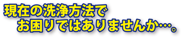 現在の洗浄方法でお困りではありませんか…。